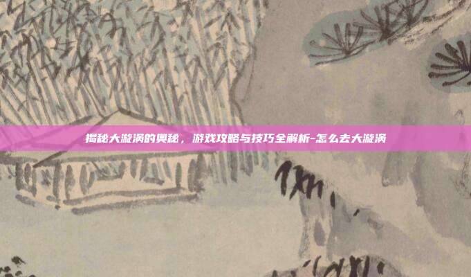 揭秘大漩涡的奥秘,游戏攻略与技巧全解析-怎么去大漩涡