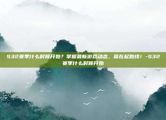 S32赛季什么时候开始?掌握最新游戏动态,赢在起跑线!-S32赛季什么时候开始