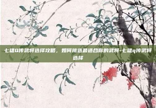 七雄Q传武将选择攻略,如何挑选最适合你的武将-七雄q传武将选择