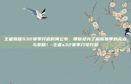 王者荣耀S32赛季开启时间公布,带你抢先了解新赛季的亮点与策略!-王者s32赛季几号开始