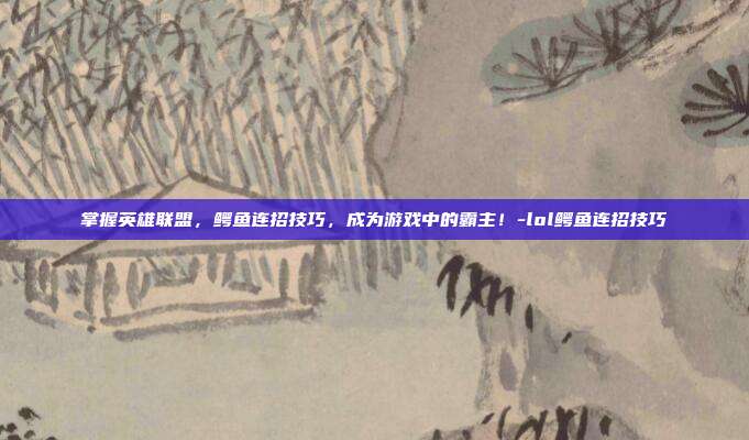 掌握英雄联盟,鳄鱼连招技巧,成为游戏中的霸主!-lol鳄鱼连招技巧