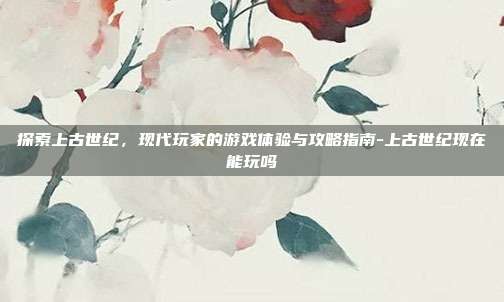 探索上古世纪,现代玩家的游戏体验与攻略指南-上古世纪现在能玩吗