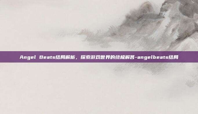 Angel Beats结局解析,探索游戏世界的终极解答-angelbeats结局