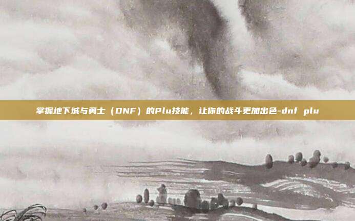 掌握地下城与勇士(DNF)的Plu技能,让你的战斗更加出色-dnf plu