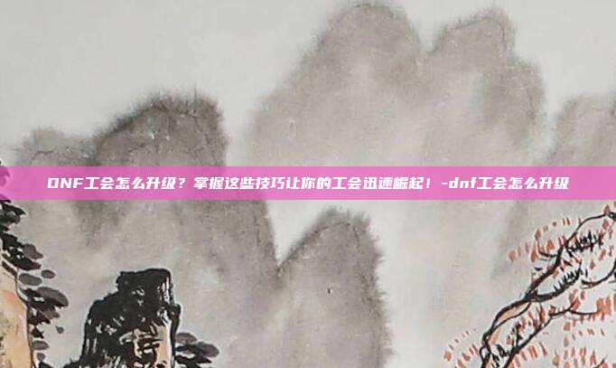 DNF工会怎么升级?掌握这些技巧让你的工会迅速崛起!-dnf工会怎么升级