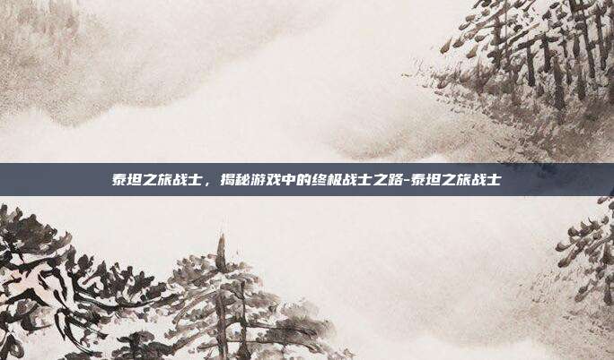 泰坦之旅战士,揭秘游戏中的终极战士之路-泰坦之旅战士