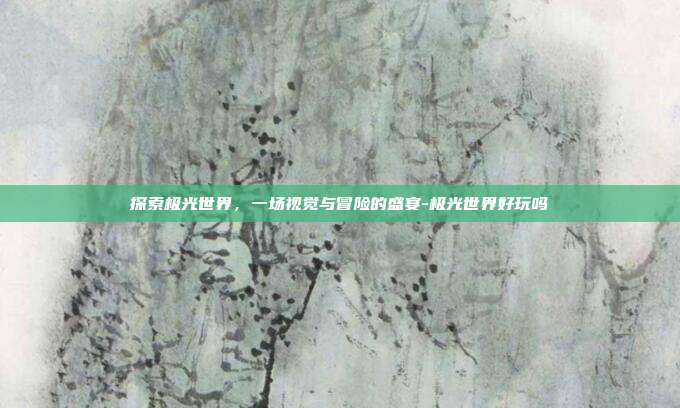 探索极光世界,一场视觉与冒险的盛宴-极光世界好玩吗