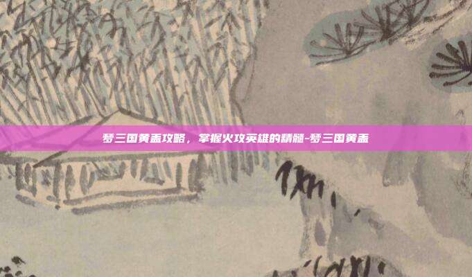 梦三国黄盖攻略,掌握火攻英雄的精髓-梦三国黄盖