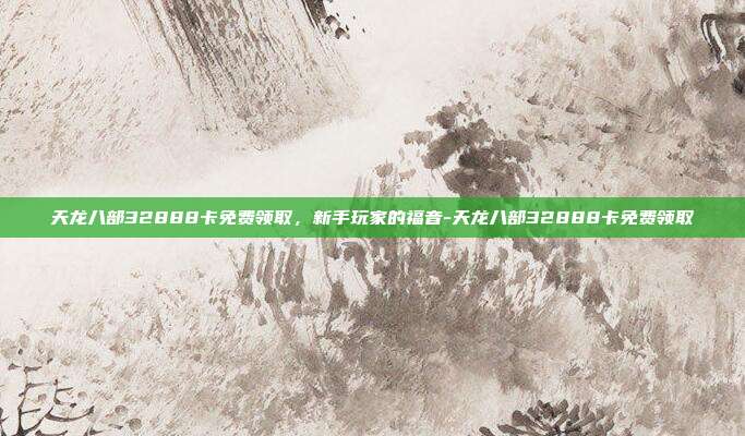 天龙八部32888卡免费领取,新手玩家的福音-天龙八部32888卡免费领取