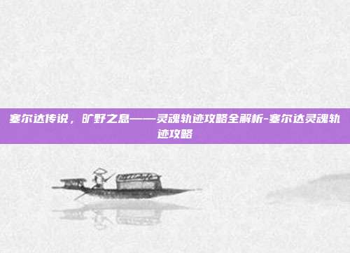 塞尔达传说,旷野之息——灵魂轨迹攻略全解析-塞尔达灵魂轨迹攻略