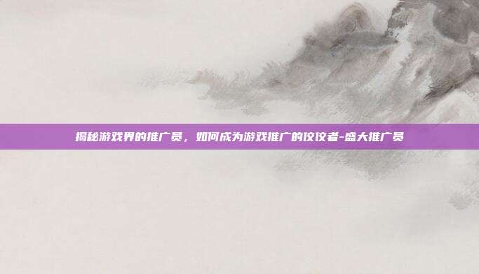揭秘游戏界的推广员,如何成为游戏推广的佼佼者-盛大推广员
