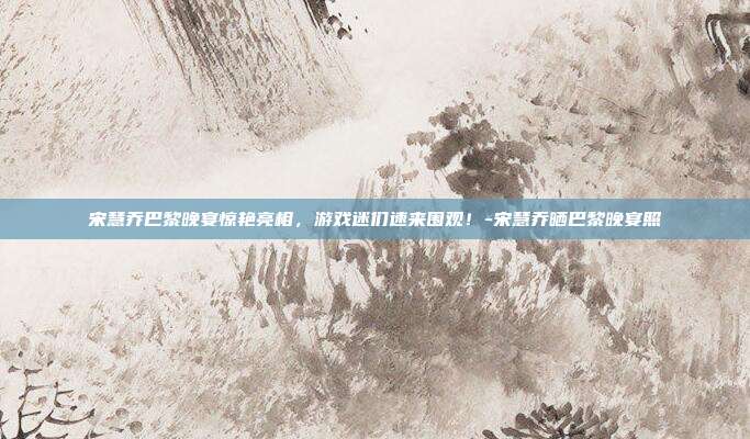 宋慧乔巴黎晚宴惊艳亮相,游戏迷们速来围观!-宋慧乔晒巴黎晚宴照