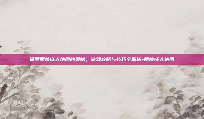 探索魔兽成人地图的奥秘,游戏攻略与技巧全解析-魔兽成人地图