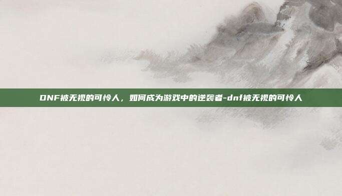 DNF被无视的可怜人,如何成为游戏中的逆袭者-dnf被无视的可怜人