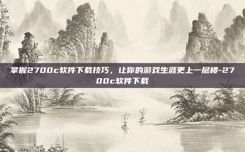 掌握2700c软件下载技巧,让你的游戏生涯更上一层楼-2700c软件下载