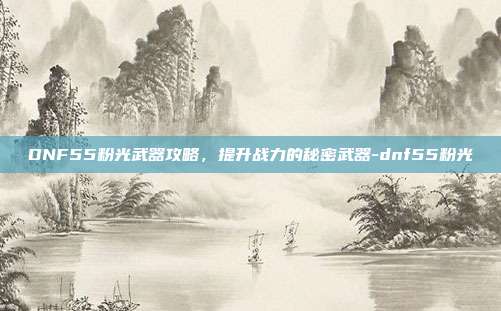 DNF55粉光武器攻略,提升战力的秘密武器-dnf55粉光