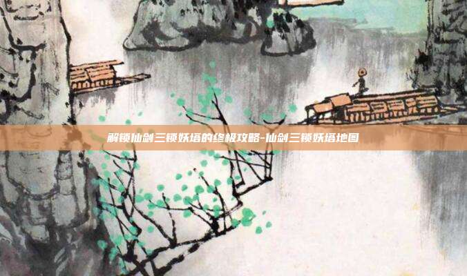 解锁仙剑三锁妖塔的终极攻略-仙剑三锁妖塔地图