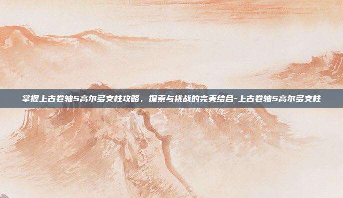 掌握上古卷轴5高尔多支柱攻略,探索与挑战的完美结合-上古卷轴5高尔多支柱