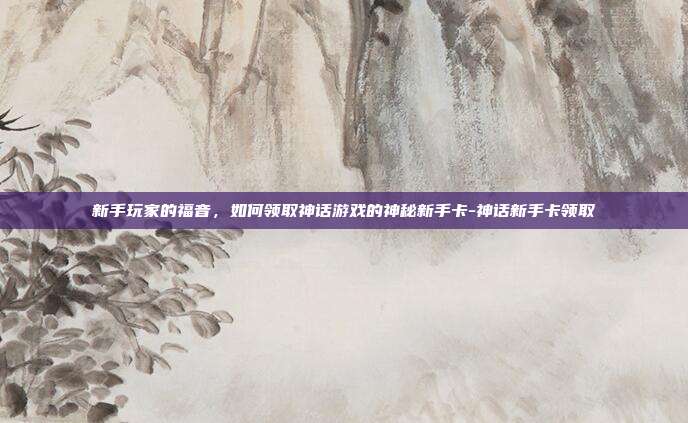 新手玩家的福音,如何领取神话游戏的神秘新手卡-神话新手卡领取