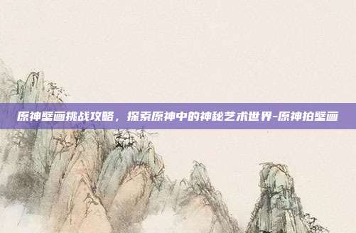 原神壁画挑战攻略,探索原神中的神秘艺术世界-原神拍壁画