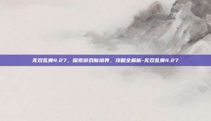 无双乱舞4.27,探索游戏新境界,攻略全解析-无双乱舞4.27
