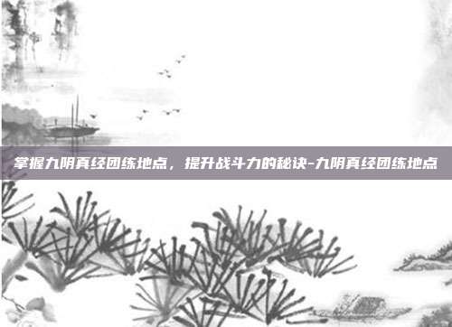 掌握九阴真经团练地点,提升战斗力的秘诀-九阴真经团练地点