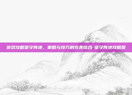 游戏攻略坚守阵地,策略与技巧的完美结合-坚守阵地攻略图