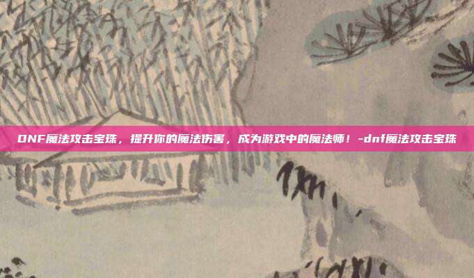 DNF魔法攻击宝珠,提升你的魔法伤害,成为游戏中的魔法师!-dnf魔法攻击宝珠