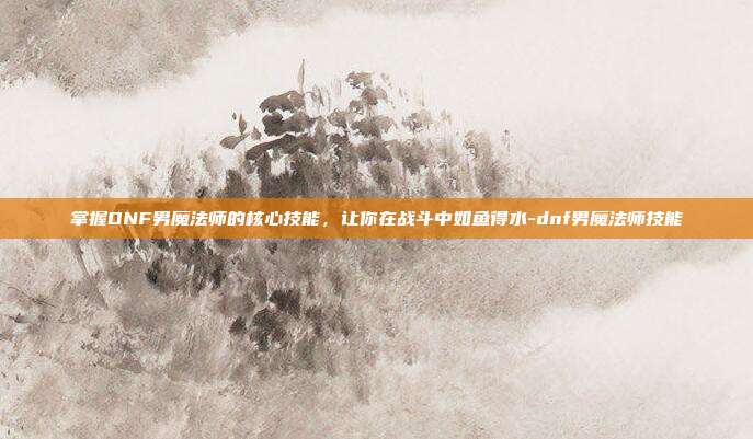 掌握DNF男魔法师的核心技能,让你在战斗中如鱼得水-dnf男魔法师技能