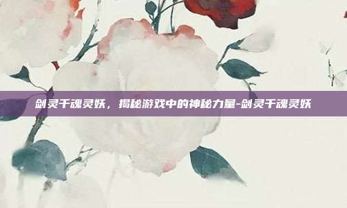 剑灵千魂灵妖,揭秘游戏中的神秘力量-剑灵千魂灵妖