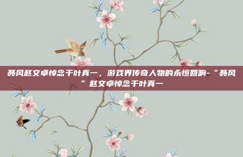 聂风赵文卓悼念千叶真一,游戏界传奇人物的永恒回响-“聂风”赵文卓悼念千叶真一