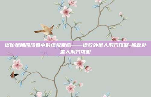 揭秘星际探险者中的终极宝藏——拯救外星人洞穴攻略-拯救外星人洞穴攻略