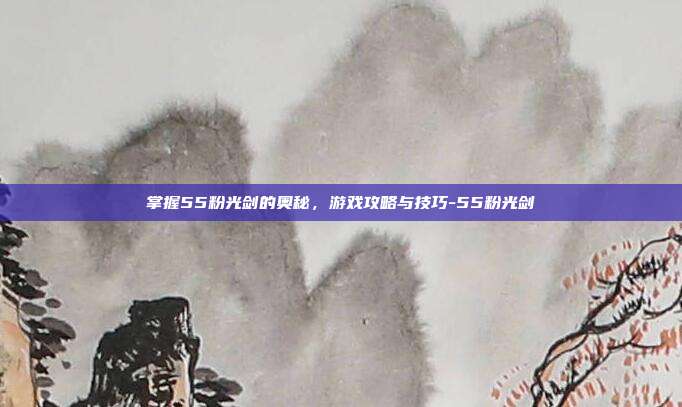 掌握55粉光剑的奥秘,游戏攻略与技巧-55粉光剑