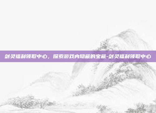 剑灵福利领取中心,探索游戏内隐藏的宝藏-剑灵福利领取中心