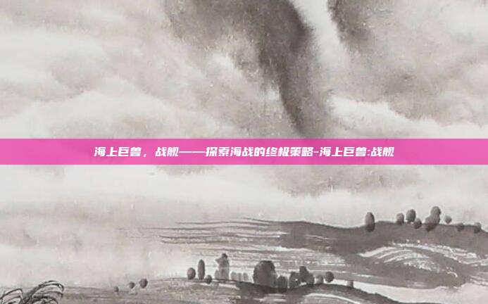 海上巨兽,战舰——探索海战的终极策略-海上巨兽:战舰