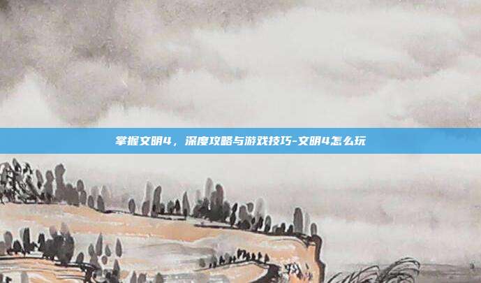 掌握文明4,深度攻略与游戏技巧-文明4怎么玩