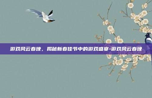游戏风云春晚,揭秘新春佳节中的游戏盛宴-游戏风云春晚
