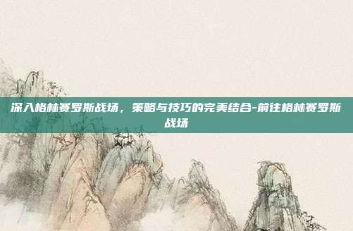 深入格林赛罗斯战场,策略与技巧的完美结合-前往格林赛罗斯战场