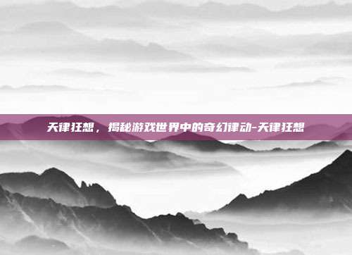天律狂想,揭秘游戏世界中的奇幻律动-天律狂想