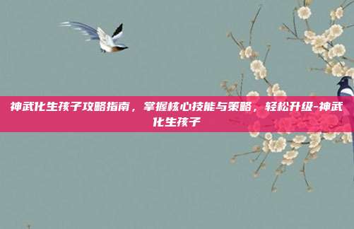 神武化生孩子攻略指南,掌握核心技能与策略,轻松升级-神武化生孩子