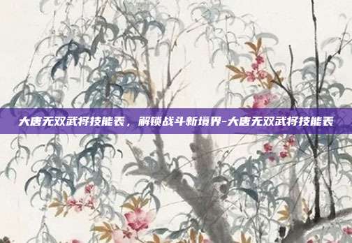 大唐无双武将技能表,解锁战斗新境界-大唐无双武将技能表