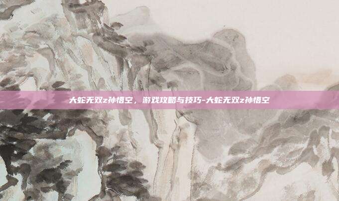 大蛇无双z孙悟空,游戏攻略与技巧-大蛇无双z孙悟空