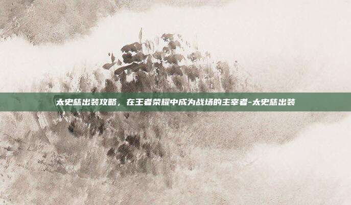太史慈出装攻略,在王者荣耀中成为战场的主宰者-太史慈出装