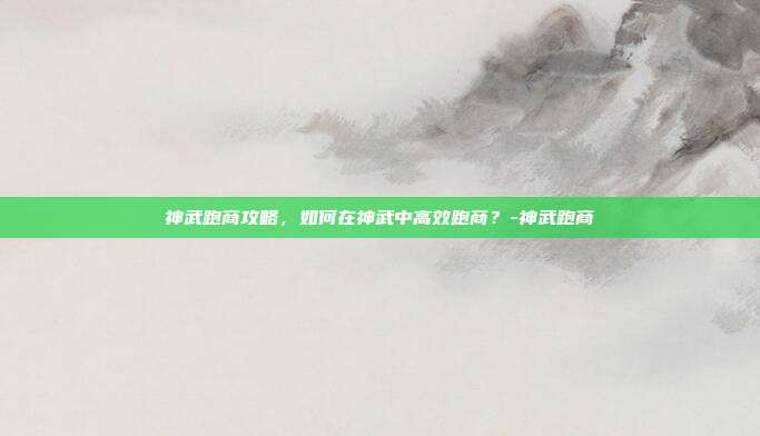 神武跑商攻略,如何在神武中高效跑商?-神武跑商