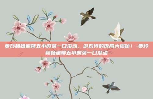 贾玲和杨迪聊五小时菜一口没动,游戏界的饭局大揭秘!-贾玲和杨迪聊五小时菜一口没动