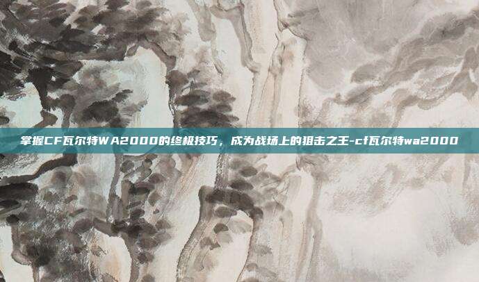 掌握CF瓦尔特WA2000的终极技巧,成为战场上的狙击之王-cf瓦尔特wa2000