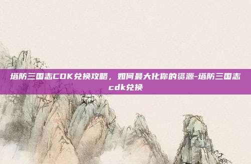 塔防三国志CDK兑换攻略,如何最大化你的资源-塔防三国志cdk兑换