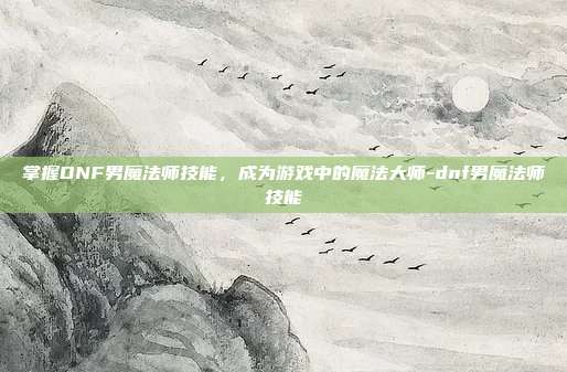 掌握DNF男魔法师技能,成为游戏中的魔法大师-dnf男魔法师技能