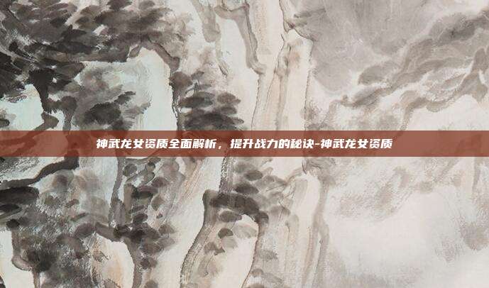 神武龙女资质全面解析,提升战力的秘诀-神武龙女资质