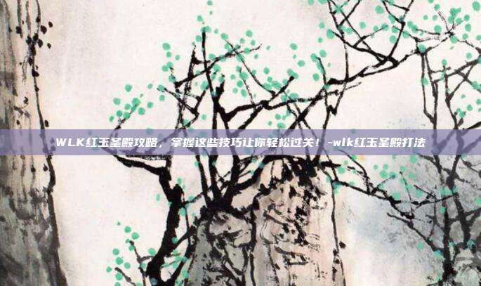 WLK红玉圣殿攻略,掌握这些技巧让你轻松过关!-wlk红玉圣殿打法
